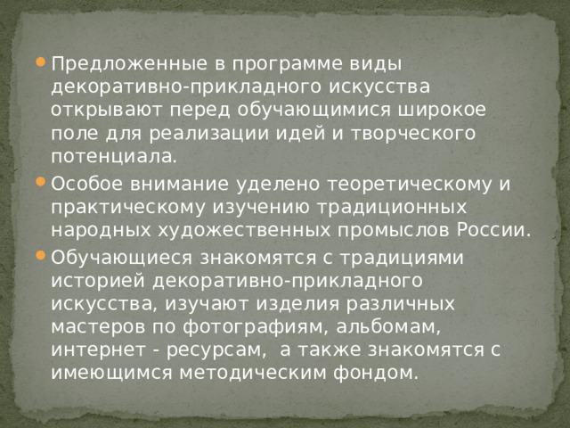 Предложенные в программе виды декоративно-прикладного искусства открывают перед обучающимися широкое поле для реализации идей и творческого потенциала. Особое внимание уделено теоретическому и практическому изучению традиционных народных художественных промыслов России. Обучающиеся знакомятся с традициями историей декоративно-прикладного искусства, изучают изделия различных мастеров по фотографиям, альбомам, интернет - ресурсам, а также знакомятся с имеющимся методическим фондом. 