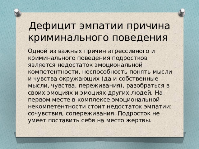 Дефицит эмпатии причина криминального поведения Одной из важных причин агрессивного и криминального поведения подростков является недостаток эмоциональной компетентности, неспособность понять мысли и чувства окружающих (да и собственные мысли, чувства, переживания), разобраться в своих эмоциях и эмоциях других людей. На первом месте в комплексе эмоциональной некомпетентности стоит недостаток эмпатии: сочувствия, сопереживания. Подросток не умеет поставить себя на место жертвы. 