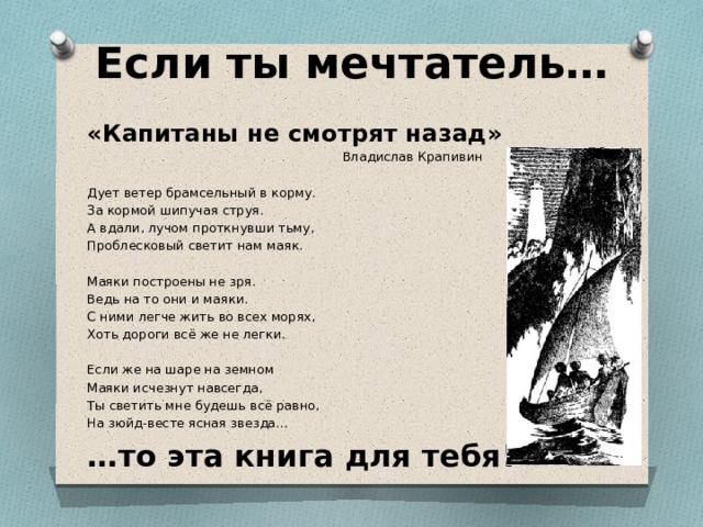 Если ты мечтатель… «Капитаны не смотрят назад»  Владислав Крапивин Дует ветер брамсельный в корму. За кормой шипучая струя. А вдали, лучом проткнувши тьму, Проблесковый светит нам маяк. Маяки построены не зря. Ведь на то они и маяки. С ними легче жить во всех морях, Хоть дороги всё же не легки. Если же на шаре на земном Маяки исчезнут навсегда, Ты светить мне будешь всё равно, На зюйд-весте ясная звезда… … то эта книга для тебя! 