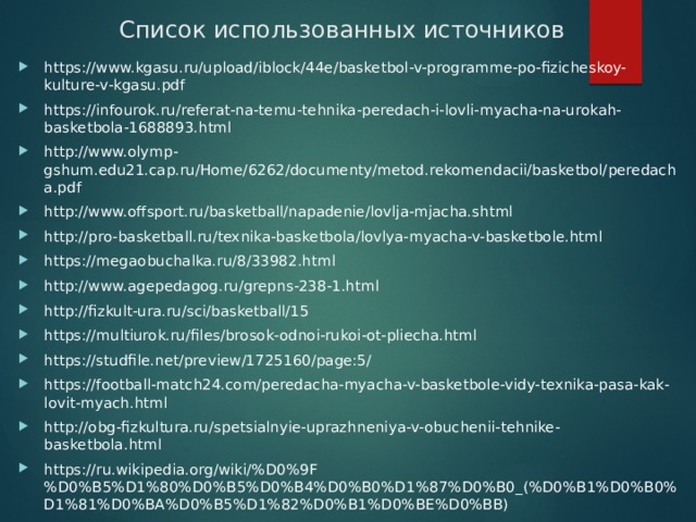 Список использованных источников https://www.kgasu.ru/upload/iblock/44e/basketbol-v-programme-po-fizicheskoy-kulture-v-kgasu.pdf https://infourok.ru/referat-na-temu-tehnika-peredach-i-lovli-myacha-na-urokah-basketbola-1688893.html http://www.olymp-gshum.edu21.cap.ru/Home/6262/documenty/metod.rekomendacii/basketbol/peredacha.pdf http://www.offsport.ru/basketball/napadenie/lovlja-mjacha.shtml http://pro-basketball.ru/texnika-basketbola/lovlya-myacha-v-basketbole.html https://megaobuchalka.ru/8/33982.html http://www.agepedagog.ru/grepns-238-1.html http://fizkult-ura.ru/sci/basketball/15 https://multiurok.ru/files/brosok-odnoi-rukoi-ot-pliecha.html https://studfile.net/preview/1725160/page:5/ https://football-match24.com/peredacha-myacha-v-basketbole-vidy-texnika-pasa-kak-lovit-myach.html http://obg-fizkultura.ru/spetsialnyie-uprazhneniya-v-obuchenii-tehnike-basketbola.html https://ru.wikipedia.org/wiki/%D0%9F%D0%B5%D1%80%D0%B5%D0%B4%D0%B0%D1%87%D0%B0_(%D0%B1%D0%B0%D1%81%D0%BA%D0%B5%D1%82%D0%B1%D0%BE%D0%BB) 