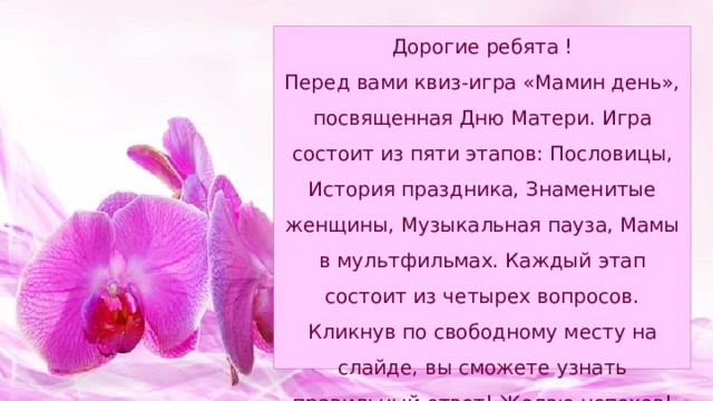 Дорогие ребята !  Перед вами квиз-игра «Мамин день», посвященная Дню Матери. Игра состоит из пяти этапов: Пословицы, История праздника, Знаменитые женщины, Музыкальная пауза, Мамы в мультфильмах. Каждый этап состоит из четырех вопросов. Кликнув по свободному месту на слайде, вы сможете узнать правильный ответ! Желаю успехов! 