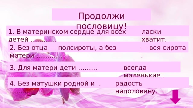 Продолжи пословицу! ласки хватит.   1. В материнском сердце для всех детей …………   2. Без отца — полсироты, а без матери …………   — вся сирота .   3. Для матери дети ………   всегда маленькие .   4. Без матушки родной и .………   радость наполовину.   