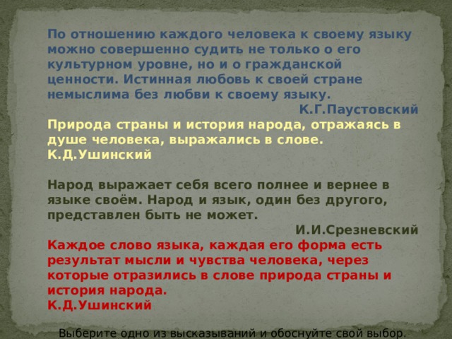 По отношению каждого человека к своему языку можно совершенно судить не только о его культурном уровне, но и о гражданской ценности. Истинная любовь к своей стране немыслима без любви к своему языку. К.Г.Паустовский Природа страны и история народа, отражаясь в душе человека, выражались в слове. К.Д.Ушинский Народ выражает себя всего полнее и вернее в языке своём. Народ и язык, один без другого, представлен быть не может. И.И.Срезневский Каждое слово языка, каждая его форма есть результат мысли и чувства человека, через которые отразились в слове природа страны и история народа. К.Д.Ушинский Выберите одно из высказываний и обоснуйте свой выбор. Запишите это высказывание. И объясните, как вы понимаете смысл этих слов 