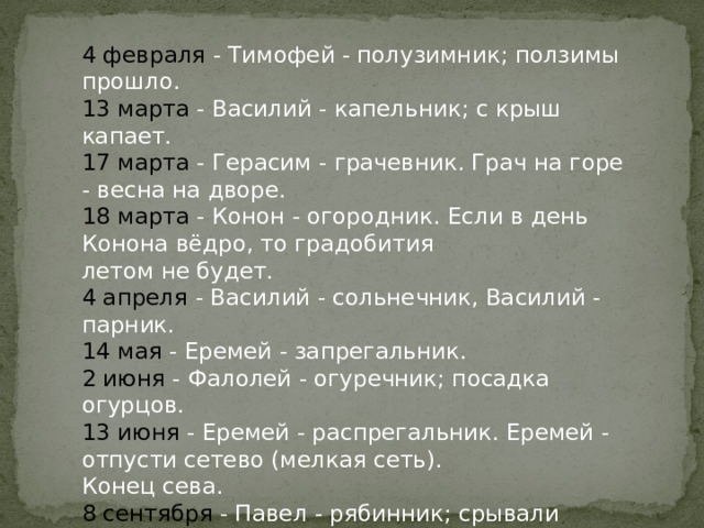 4 февраля - Тимофей - полузимник; ползимы прошло. 13 марта - Василий - капельник; с крыш капает. 17 марта - Герасим - грачевник. Грач на горе - весна на дворе. 18 марта - Конон - огородник. Если в день Конона вёдро, то градобития летом не будет. 4 апреля - Василий - сольнечник, Василий - парник. 14 мая - Еремей - запрегальник. 2 июня - Фалолей - огуречник; посадка огурцов. 13 июня - Еремей - распрегальник. Еремей - отпусти сетево (мелкая сеть). Конец сева. 8 сентября - Павел - рябинник; срывали рябину, кисти вешали под крышу. 14 декабря - День - грамотник. 