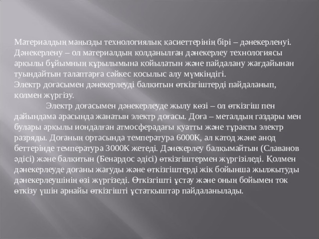 Материалдың маңызды технологиялық қасиеттерінің бірі – дәнекерленуі. Дәнекерлену – ол материалдың қолданылған дәнекерлеу технологиясы арқылы бұйымның құрылымына қойылатын және пайдалану жағдайынан туындайтын талаптарға сәйкес қосылыс алу мүмкіндігі. Электр доғасымен дәнекерлеуді балқитын өткізгіштерді пайдаланып, қолмен жүргізу.  Электр доғасымен дәнекерлеуде жылу көзі – ол өткізгіш пен дайындама арасында жанатын электр доғасы. Доға – металдың газдары мен булары арқылы иондалған атмосферадағы қуатты және тұрақты электр разряды. Доғаның ортасында температура 6000К, ал катод және анод беттерінде температура 3000К жетеді. Дәнекерлеу балқымайтын (Славанов әдісі) және балқитын (Бенардос әдісі) өткізгіштермен жүргізіледі. Қолмен дәнекерлеуде доғаны жағуды және өткізгіштерді жік бойынша жылжытуды дәнекерлеушінің өзі жүргізеді. Өткізгішті ұстау және оның бойымен ток өткізу үшін арнайы өткізгішті ұстатқыштар пайдаланылады. 