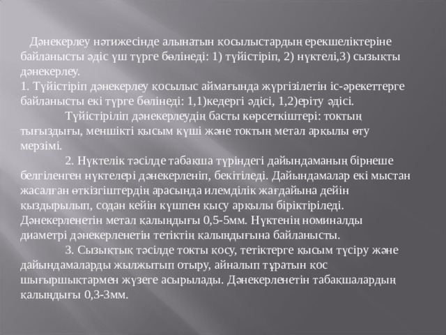  Дәнекерлеу нәтижесінде алынатын қосылыстардың ерекшеліктеріне байланысты әдіс үш түрге бөлінеді: 1) түйістіріп, 2) нүктелі,3) сызықты дәнекерлеу. 1. Түйістіріп дәнекерлеу қосылыс аймағында жүргізілетін іс-әрекеттерге байланысты екі түрге бөлінеді: 1,1)кедергі әдісі, 1,2)еріту әдісі.  Түйістіріліп дәнекерлеудің басты көрсеткіштері: токтың тығыздығы, меншікті қысым күші және токтың метал арқылы өту мерзімі.  2. Нүктелік тәсілде табақша түріндегі дайындаманың бірнеше белгіленген нүктелері дәнекерленіп, бекітіледі. Дайындамалар екі мыстан жасалған өткізгіштердің арасында илемділік жағдайына дейін қыздырылып, содан кейін күшпен қысу арқылы біріктіріледі. Дәнекерленетін метал қалыңдығы 0,5-5мм. Нүктенің номиналды диаметрі дәнекерленетін тетіктің қалыңдығына байланысты.  3. Сызықтық тәсілде токты қосу, тетіктерге қысым түсіру және дайындамаларды жылжытып отыру, айналып тұратын қос шығыршықтармен жүзеге асырылады. Дәнекерленетін табақшалардың қалыңдығы 0,3-3мм. 