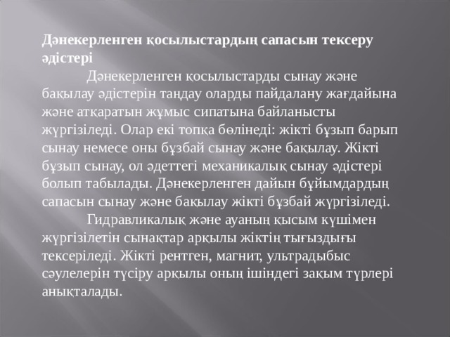 Дәнекерленген қосылыстардың сапасын тексеру әдістері  Дәнекерленген қосылыстарды сынау және бақылау әдістерін таңдау оларды пайдалану жағдайына және атқаратын жұмыс сипатына байланысты жүргізіледі. Олар екі топқа бөлінеді: жікті бұзып барып сынау немесе оны бұзбай сынау және бақылау. Жікті бұзып сынау, ол әдеттегі механикалық сынау әдістері болып табылады. Дәнекерленген дайын бұйымдардың сапасын сынау және бақылау жікті бұзбай жүргізіледі.  Гидравликалық және ауаның қысым күшімен жүргізілетін сынақтар арқылы жіктің тығыздығы тексеріледі. Жікті рентген, магнит, ультрадыбыс сәулелерін түсіру арқылы оның ішіндегі зақым түрлері анықталады. 