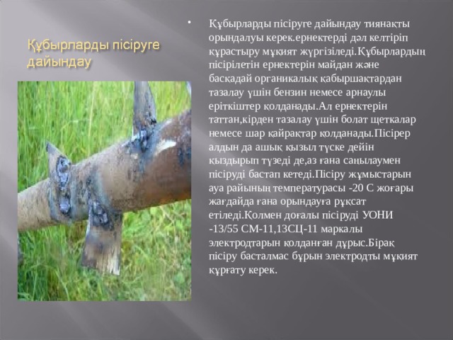 Құбырларды пісіруге дайындау тиянақты орындалуы керек.ернектерді дәл келтіріп құрастыру мұқият жүргізіледі.Құбырлардың пісірілетін ернектерін майдан және басқадай органикалық қабыршақтардан тазалау үшін бензин немесе арнаулы еріткіштер қолданады.Ал ернектерін таттан,кірден тазалау үшін болат щеткалар немесе шар қайрақтар қолданады.Пісірер алдын да ашық қызыл түске дейін қыздырып түзеді де,аз ғана саңылаумен пісіруді бастап кетеді.Пісіру жұмыстарын ауа райының температурасы -20 С жоғары жағдайда ғана орындауға рұқсат етіледі.Қолмен доғалы пісіруді УОНИ -13/55 СМ-11,13СЦ-11 маркалы электродтарын қолданған дұрыс.Бірақ пісіру басталмас бұрын электродты мұқият құрғату керек. 