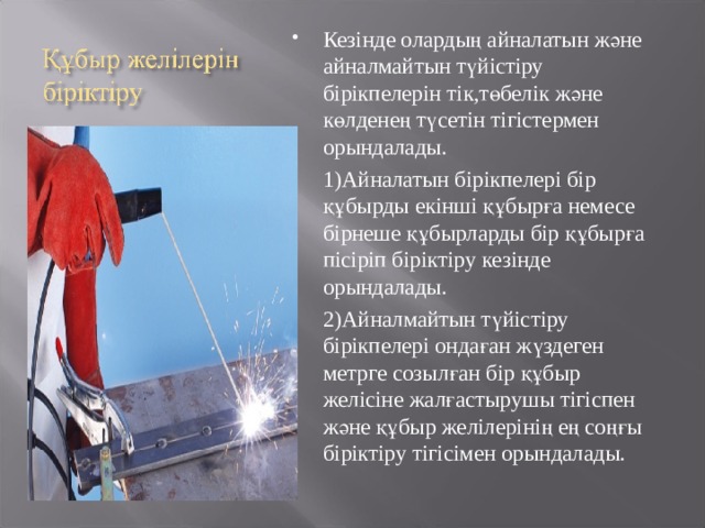 Кезінде олардың айналатын және айналмайтын түйістіру бірікпелерін тік,төбелік және көлденең түсетін тігістермен орындалады. 1 )Айналатын бірікпелері бір құбырды екінші құбырға немесе бірнеше құбырларды бір құбырға пісіріп біріктіру кезінде орындалады. 2 ) Айналмайтын түйістіру бірікпелері ондаған жүздеген метрге созылған бір құбыр желісіне жалғастырушы тігіспен және құбыр желілерінің ең соңғы біріктіру тігісімен орындалады. 