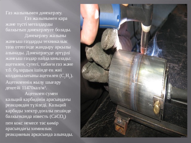 Газ жалынымен дәнекерлеу.  Газ жалынымен қара және түсті металдарды балқытып дәнекерлеуге болады.  Дәнекерлеу жалыны жанғыш газдарды техникалық таза оттегінде жандыру арқылы алынады. Дәнекерлеуде әртүрлі жанғыш газдар пайдаланылады: ацетилен, сутегі, табиғи газ және т.б. бұлардың ішінде ең жиі қолданылатыны ацетилен (С 2 Н 2 ). Ацетиленнің жылу шығару деңгейі 11470кал/м 3 .  Ацетилен сумен кальций карбидінің арасындағы реакциядан түзіледі. Кальций карбиды электр доғалы пешінде балқытқанда известь (СаСО 3 ) пен кокс немесе тас көмір арасындағы химиялық реакцияның арқасында алынады. 