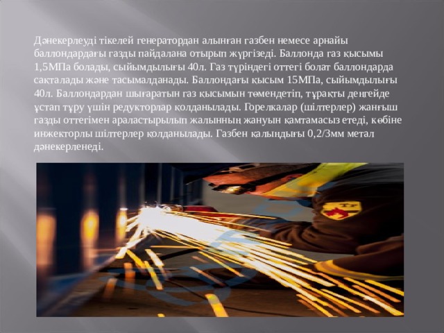 Дәнекерлеуді тікелей генератордан алынған газбен немесе арнайы баллондардағы газды пайдалана отырып жүргізеді. Баллонда газ қысымы 1,5МПа болады, сыйымдылығы 40л. Газ түріндегі оттегі болат баллондарда сақталады және тасымалданады. Баллондағы қысым 15МПа, сыйымдылығы 40л. Баллондардан шығаратын газ қысымын төмендетіп, тұрақты деңгейде ұстап тұру үшін редукторлар қолданылады. Горелкалар (шілтерлер) жанғыш газды оттегімен араластырылып жалынның жануын қамтамасыз етеді, көбіне инжекторлы шілтерлер қолданылады. Газбен қалыңдығы 0,2/3мм метал дәнекерленеді. 
