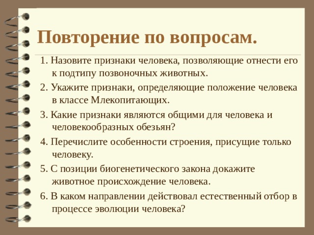 Повторение по вопросам. 1. Назовите признаки человека, позволяющие отнести его к подтипу позвоночных животных. 2. Укажите признаки, определяющие положение человека в классе Млекопитающих. 3. Какие признаки являются общими для человека и человекообразных обезьян? 4. Перечислите особенности строения, присущие только человеку. 5. С позиции биогенетического закона докажите животное происхождение человека. 6. В каком направлении действовал естественный отбор в процессе эволюции человека? 