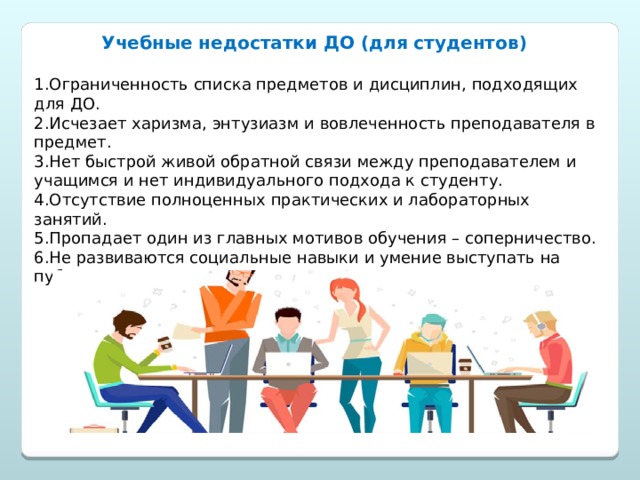 Учебные недостатки ДО (для студентов)  1.Ограниченность списка предметов и дисциплин, подходящих для ДО. 2.Исчезает харизма, энтузиазм и вовлеченность преподавателя в предмет. 3.Нет быстрой живой обратной связи между преподавателем и учащимся и нет индивидуального подхода к студенту. 4.Отсутствие полноценных практических и лабораторных занятий. 5.Пропадает один из главных мотивов обучения – соперничество. 6.Не развиваются социальные навыки и умение выступать на публике. 