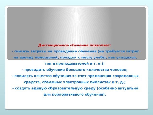 Дистанционное обучение позволяет:  - снизить затраты на проведение обучения (не требуется затрат на аренду помещений, поездок к месту учебы, как учащихся, так и преподавателей и т. п.);  - проводить обучение большого количества человек;  - повысить качество обучения за счет применения современных средств, объемных электронных библиотек и т. д.;  - создать единую образовательную среду (особенно актуально для корпоративного обучения). 