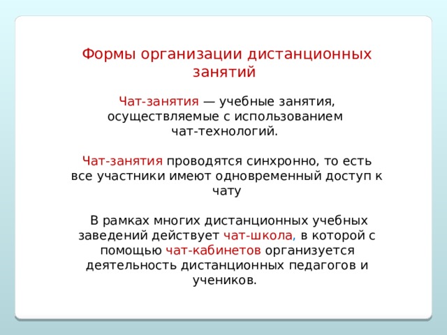 Формы организации дистанционных занятий Чат-занятия   —  учебные занятия, осуществляемые с использованием чат-технологий. Чат-занятия проводятся синхронно, то есть все участники имеют одновременный доступ к чату  В рамках многих дистанционных учебных заведений действует чат-школа , в которой с помощью  чат-кабинетов  организуется деятельность дистанционных педагогов и учеников. 