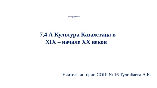              История Казахстана  7 класс      7.4 А Культура Казахстана в XIХ – начале ХХ веков     Учитель истории СОШ № 16 Тулгабаева А.К. 