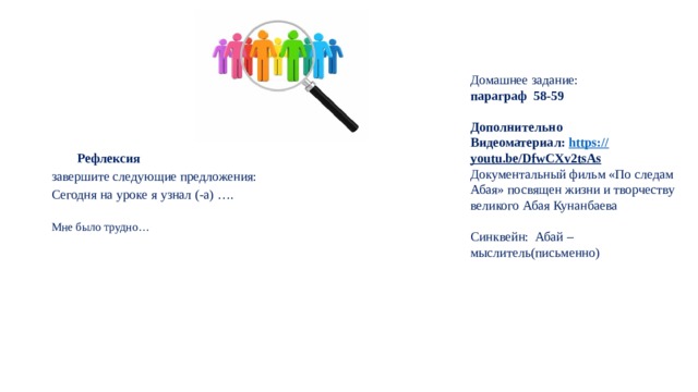 Домашнее задание: параграф 58-59  Дополнительно Видеоматериал: https:// youtu.be/DfwCXv2tsAs  Документальный фильм «По следам Абая» посвящен жизни и творчеству великого Абая Кунанбаева Синквейн: Абай – мыслитель(письменно) Рефлексия завершите следующие предложения: Сегодня на уроке я узнал (-а) …. Мне было трудно… 