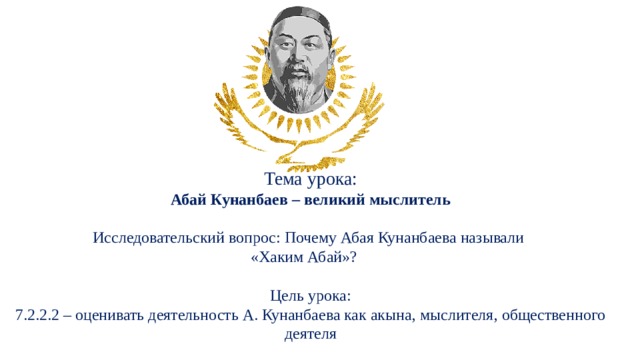 Тема урока: Абай Кунанбаев – великий мыслитель Исследовательский вопрос: Почему Абая Кунанбаева называли «Хаким Абай»?  Цель урока: 7.2.2.2 – оценивать деятельность А. Кунанбаева как акына, мыслителя, общественного деятеля 