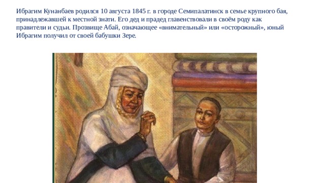 Ибрагим Кунанбаев родился 10 августа 1845 г. в городе Семипалатинск в семье крупного бая, принадлежавшей к местной знати. Его дед и прадед главенствовали в своём роду как правители и судьи. Прозвище Абай, означающее «внимательный» или «осторожный», юный  Ибрагим получил от своей бабушки Зере. 