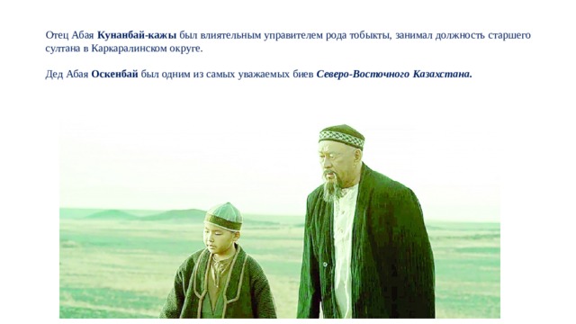 Отец Абая Кунанбай-кажы был влиятельным управителем рода тобыкты, занимал должность старшего султана в Каркаралинском округе. Дед Абая Оскенбай был одним из самых уважаемых биев Северо-Восточного Казахстана. 