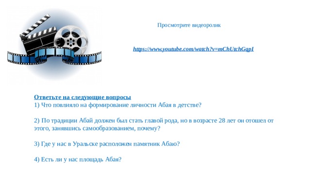 Просмотрите видеоролик Ответьте на следующие вопросы 1) Что повлияло на формирование личности Абая в детстве? 2)  По традиции Абай должен был стать главой рода, но в возрасте 28 лет он отошел от этого, занявшись самообразованием, почему? 3) Где у нас в Уральске расположен памятник Абаю? 4) Есть ли у нас площадь Абая?   