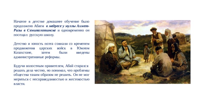 Начатое в детстве домашнее обучение было продолжено Абаем в медресе у муллы Ахмет-Ризы в Семипалатинске и одновременно он посещал русскую школу. Детство и юность поэта совпали со временем продвижения царских войск в Южном Казахстане, затем были введены административные реформы. Будучи волостным правителем, Абай старался решать дела честно, но понимал, что проблемы общества таким образом не решить. Он не мог мериться с несправедливостью и жестокостью власти. 