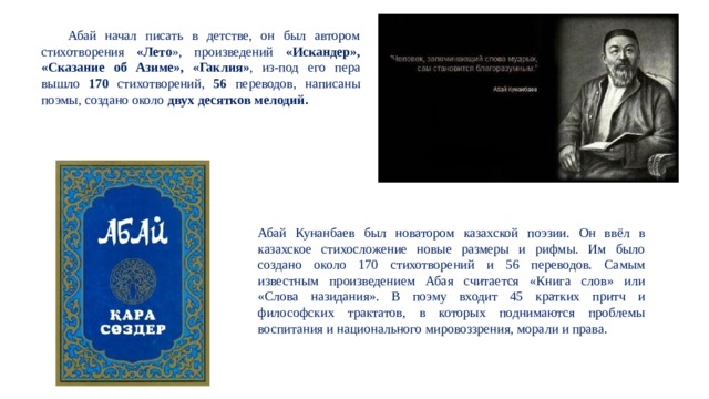  Абай начал писать в детстве, он был автором стихотворения «Лето », произведений «Искандер», «Сказание об Азиме», «Гаклия» , из-под его пера вышло 170 стихотворений, 56 переводов, написаны поэмы, создано около двух десятков мелодий. Абай Кунанбаев был новатором казахской поэзии. Он ввёл в казахское стихосложение новые размеры и рифмы. Им было создано около 170 стихотворений и 56 переводов. Самым известным произведением Абая считается «Книга слов» или «Слова назидания». В поэму входит 45 кратких притч и философских трактатов, в которых поднимаются проблемы воспитания и национального мировоззрения, морали и права. 