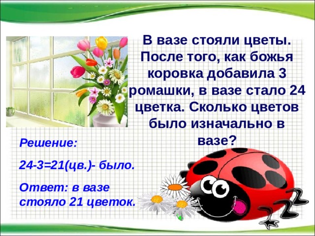 В вазе стояли цветы. После того, как божья коровка добавила 3 ромашки, в вазе стало 24 цветка. Сколько цветов было изначально в вазе? Решение: 24-3=21(цв.)- было. Ответ: в вазе стояло 21 цветок.  