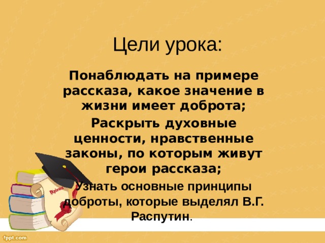 Цели урока: Понаблюдать на примере рассказа, какое значение в жизни имеет доброта; Раскрыть духовные ценности, нравственные законы, по которым живут герои рассказа; Узнать основные принципы доброты, которые выделял В.Г. Распутин . 