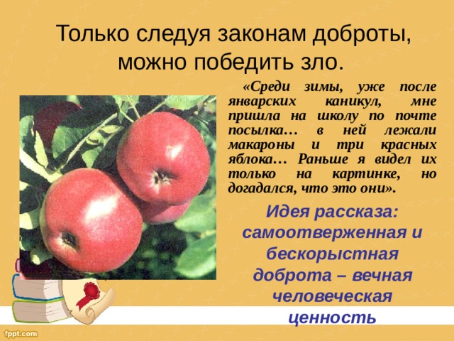 Только следуя законам доброты, можно победить зло.  «Среди зимы, уже после январских каникул, мне пришла на школу по почте посылка… в ней лежали макароны и три красных яблока… Раньше я видел их только на картинке, но догадался, что это они». Идея рассказа:  самоотверженная и бескорыстная доброта – вечная человеческая ценность 