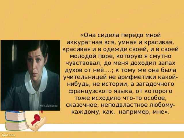   «Она сидела передо мной аккуратная вся, умная и красивая, красивая и в одежде своей, и в своей молодой поре, которую я смутно чувствовал, до меня доходил запах духов от неё….; к тому же она была учительницей не арифметики какой-нибудь, не истории, а загадочного французского языка, от которого тоже исходило что-то особое, сказочное, неподвластное любому-каждому, как, например, мне». 