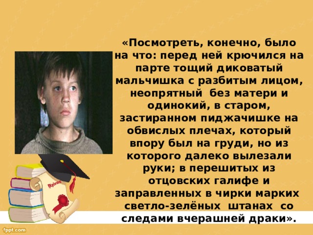 «Посмотреть, конечно, было на что: перед ней крючился на парте тощий диковатый мальчишка с разбитым лицом, неопрятный без матери и одинокий, в старом, застиранном пиджачишке на обвислых плечах, который впору был на груди, но из которого далеко вылезали руки; в перешитых из отцовских галифе и заправленных в чирки марких светло-зелёных штанах со следами вчерашней драки». 