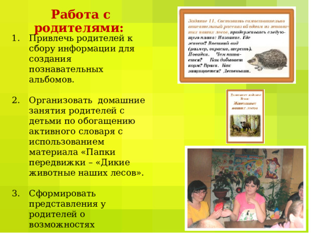 Работа с родителями:  Привлечь родителей к сбору информации для создания познавательных альбомов.  Организовать домашние занятия родителей с детьми по обогащению активного словаря с использованием материала «Папки передвижки – «Дикие животные наших лесов».  Сформировать представления у родителей о возможностях применения настольно - печатных игр для развития речи у детей. 