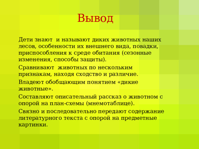 Вывод Дети знают и называют диких животных наших лесов, особенности их внешнего вида, повадки, приспособления к среде обитания (сезонные изменения, способы защиты). Сравнивают животных по нескольким признакам, находя сходство и различие. Владеют обобщающим понятием «дикие животные». Составляют описательный рассказ о животном с опорой на план-схемы (мнемотаблице). Связно и последовательно передают содержание литературного текста с опорой на предметные картинки. 