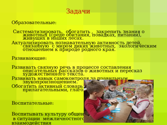 Задачи   Образовательные:  Систематизировать, обогатить , закрепить знания о животных (среде обитания, повадках, питании), живущих в наших лесах. Актуализировать познавательную активность детей, связанную с миром диких животных, экологическим отношением к природе родного края. Развивающие: Развивать связную речь в процессе составления описательных рассказов о животных и пересказ художественного текста. Развивать навык самоконтроля за правильным звукопроизношением. Обогатить активный словарь детей качественными прилагательными, глаголами. Воспитательные: Воспитывать культуру общения  в ситуации межличностного взаимодействия  с ровесниками. 