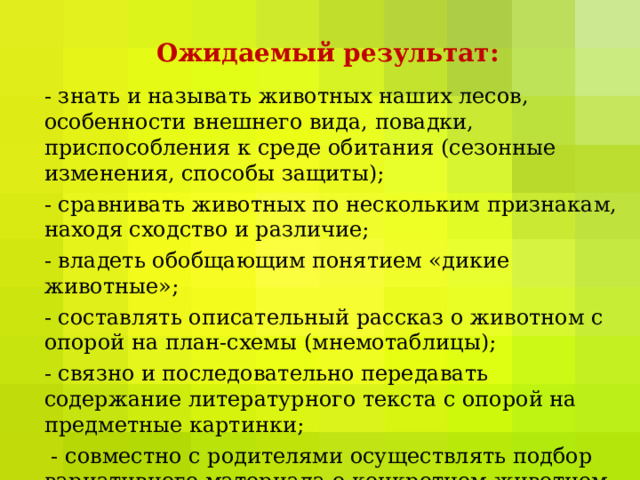Ожидаемый результат: - знать и называть животных наших лесов, особенности внешнего вида, повадки, приспособления к среде обитания (сезонные изменения, способы защиты); - сравнивать животных по нескольким признакам, находя сходство и различие; - владеть обобщающим понятием «дикие животные»; - составлять описательный рассказ о животном с опорой на план-схемы (мнемотаблицы); - связно и последовательно передавать содержание литературного текста с опорой на предметные картинки;  - совместно с родителями осуществлять подбор вариативного материала о конкретном животном. 