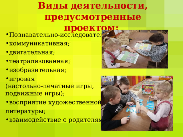 Виды деятельности, предусмотренные проектом: Познавательно-исследовательская; коммуникативная; двигательная; театрализованная; изобразительная; игровая  (настольно-печатные игры,  подвижные игры); восприятие художественной литературы; взаимодействие с родителями. 