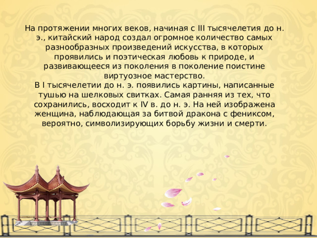 На протяжении многих веков, начиная с III тысячелетия до н. э., китайский народ создал огромное количество самых разнообразных произведений искусства, в которых проявились и поэтическая любовь к природе, и развивающееся из поколения в поколение поистине виртуозное мастерство. В I тысячелетии до н. э. появились картины, написанные тушью на шелковых свитках. Самая ранняя из тех, что сохранились, восходит к IV в. до н. э. На ней изображена женщина, наблюдающая за битвой дракона с фениксом, вероятно, символизирующих борьбу жизни и смерти. 