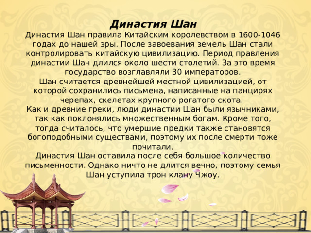 Династия Шан Династия Шан правила Китайским королевством в 1600-1046 годах до нашей эры. После завоевания земель Шан стали контролировать китайскую цивилизацию. Период правления династии Шан длился около шести столетий. За это время государство возглавляли 30 императоров. Шан считается древнейшей местной цивилизацией, от которой сохранились письмена, написанные на панцирях черепах, скелетах крупного рогатого скота. Как и древние греки, люди династии Шан были язычниками, так как поклонялись множественным богам. Кроме того, тогда считалось, что умершие предки также становятся богоподобными существами, поэтому их после смерти тоже почитали. Династия Шан оставила после себя большое количество письменности. Однако ничто не длится вечно, поэтому семья Шан уступила трон клану Чжоу. 