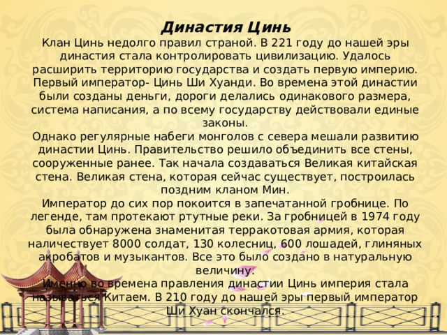 Династия Цинь Клан Цинь недолго правил страной. В 221 году до нашей эры династия стала контролировать цивилизацию. Удалось расширить территорию государства и создать первую империю. Первый император- Цинь Ши Хуанди. Во времена этой династии были созданы деньги, дороги делались одинакового размера, система написания, а по всему государству действовали единые законы. Однако регулярные набеги монголов с севера мешали развитию династии Цинь. Правительство решило объединить все стены, сооруженные ранее. Так начала создаваться Великая китайская стена. Великая стена, которая сейчас существует, построилась поздним кланом Мин. Император до сих пор покоится в запечатанной гробнице. По легенде, там протекают ртутные реки. За гробницей в 1974 году была обнаружена знаменитая терракотовая армия, которая наличествует 8000 солдат, 130 колесниц, 600 лошадей, глиняных акробатов и музыкантов. Все это было создано в натуральную величину. Именно во времена правления династии Цинь империя стала называться Китаем. В 210 году до нашей эры первый император Ши Хуан скончался. 
