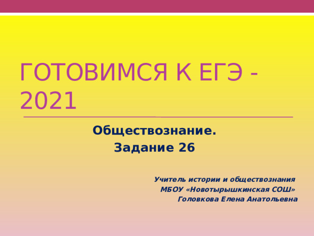 Готовимся к ЕГЭ -2021 Обществознание. Задание 26   Учитель истории и обществознания МБОУ «Новотырышкинская СОШ» Головкова Елена Анатольевна 