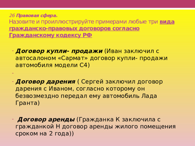 26 Правовая сфера .  Назовите и проиллюстрируйте примерами любые три вида гражданско-правовых договоров согласно Гражданскому кодексу РФ  Договор купли- продажи (Иван заключил с автосалоном «Сармат» договор купли- продажи автомобиля модели С4) Договор дарения ( Сергей заключил договор дарения с Иваном, согласно которому он безвозмездно передал ему автомобиль Лада Гранта)  Договор аренды (Гражданка К заключила с гражданкой H договор аренды жилого помещения сроком на 2 года)) 