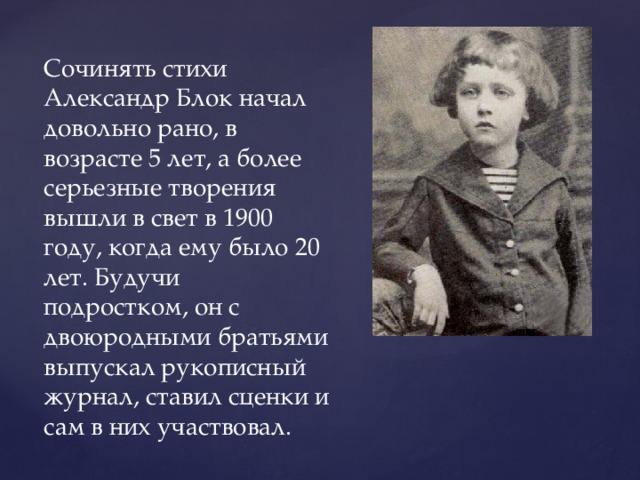 Сочинять стихи Александр Блок начал довольно рано, в возрасте 5 лет, а более серьезные творения вышли в свет в 1900 году, когда ему было 20 лет. Будучи подростком, он с двоюродными братьями выпускал рукописный журнал, ставил сценки и сам в них участвовал. 