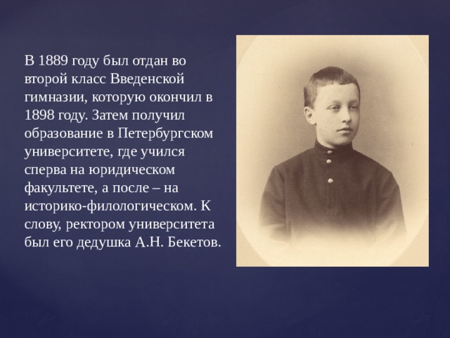 В 1889 году был отдан во второй класс Введенской гимназии, которую окончил в 1898 году. Затем получил образование в Петербургском университете, где учился сперва на юридическом факультете, а после – на историко-филологическом. К слову, ректором университета был его дедушка А.Н. Бекетов. 