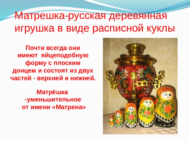 Матрешка-русская деревянная игрушка в виде расписной куклы Почти всегда они имеют яйцеподобную форму с плоским донцем и состоят из двух частей - верхней и нижней. Матрёшка -уменьшительное  от имени «Матрена» 
