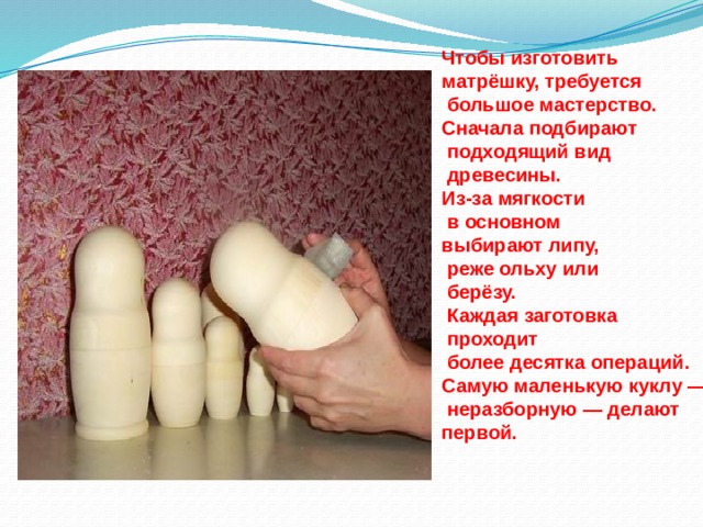 Чтобы изготовить матрёшку, требуется  большое мастерство. Сначала подбирают  подходящий вид  древесины. Из-за мягкости  в основном выбирают липу,  реже ольху или  берёзу.  Каждая заготовка  проходит  более десятка операций. Самую маленькую куклу —  неразборную — делают первой. 