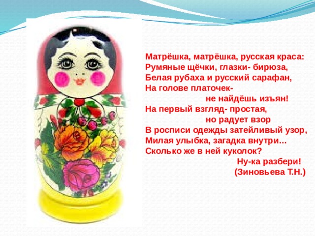 Матрёшка, матрёшка, русская краса: Румяные щёчки, глазки- бирюза, Белая рубаха и русский сарафан, На голове платочек-  не найдёшь изъян! На первый взгляд- простая,  но радует взор В росписи одежды затейливый узор, Милая улыбка, загадка внутри… Сколько же в ней куколок?  Ну-ка разбери!  (Зиновьева Т.Н.) 