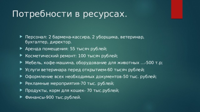 Потребности в ресурсах. Персонал: 2 бармена-кассира, 2 уборщика, ветеринар, бухгалтер, директор. Аренда помещения: 55 тысяч рублей; Косметический ремонт: 100 тысяч рублей; Мебель, кофе-машина, оборудование для животных …-500 т.р; Услуги ветеринара перед открытием-60 тысяч рублей; Оформление всех необходимых документов-50 тыс. рублей; Рекламные мероприятия-70 тыс. рублей; Продукты, корм для кошек- 70 тыс.рублей; Финансы-900 тыс.рублей. 