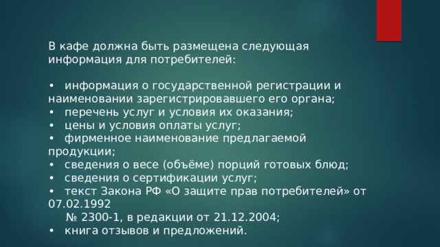 В кафе должна быть размещена следующая информация для потребителей: •  информация о государственной регистрации и наименовании зарегистрировавшего его органа; •  перечень услуг и условия их оказания; •  цены и условия оплаты услуг; •  фирменное наименование предлагаемой продукции; •  сведения о весе (объёме) порций готовых блюд; •  сведения о сертификации услуг; •  текст Закона РФ «О защите прав потребителей» от 07.02.1992 № 2300-1, в редакции от 21.12.2004; •  книга отзывов и предложений. 