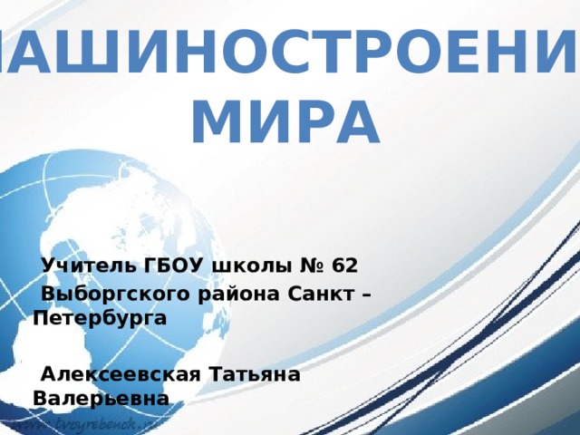 МАШИНОСТРОЕНИЕ  МИРА   Учитель ГБОУ школы № 62  Выборгского района Санкт – Петербурга   Алексеевская Татьяна Валерьевна 